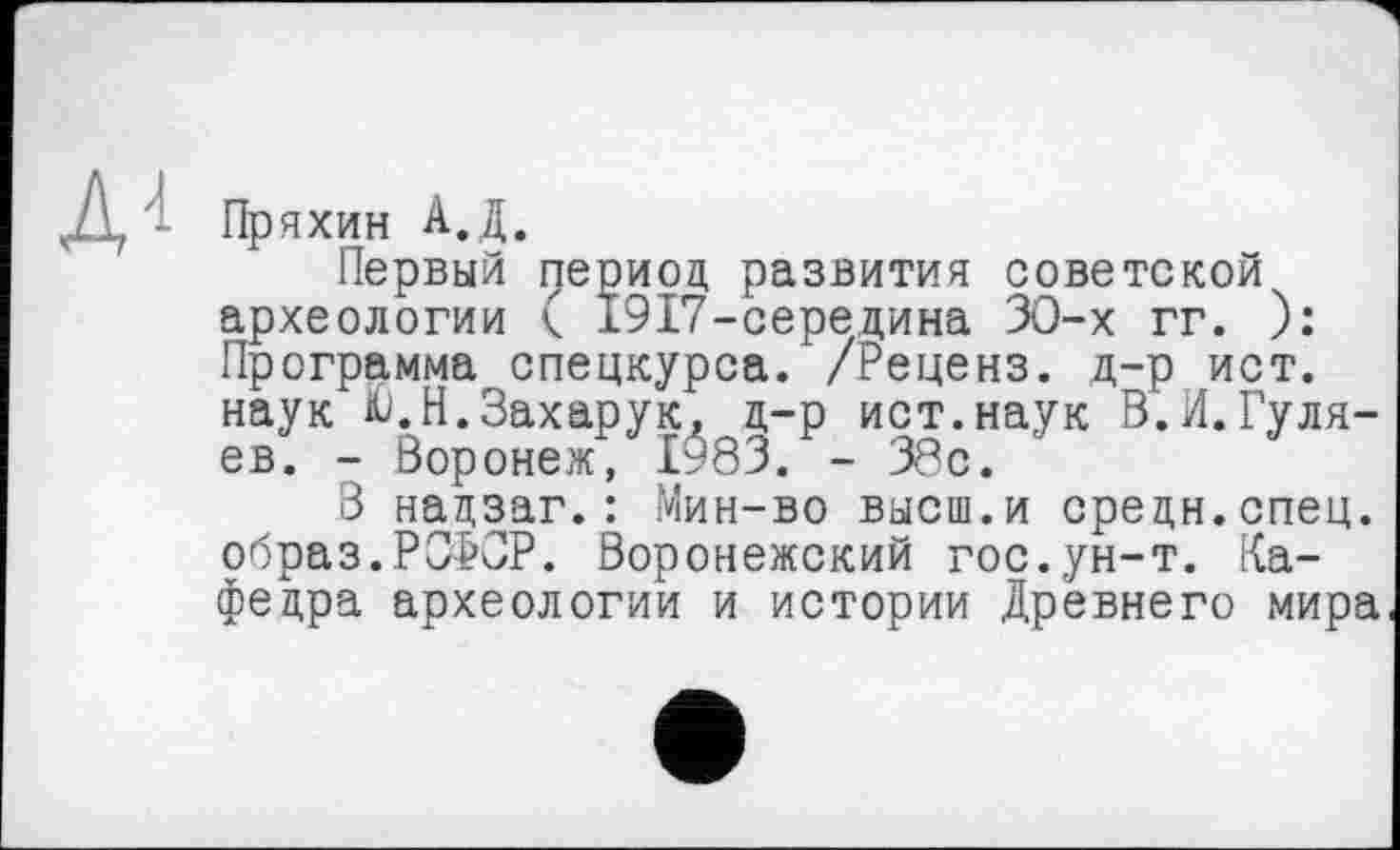 ﻿Пряхин А.Д.
Первый период развития советской археологии к 1917-середина ЗО-х гг. ): Программа спецкурса. /Реценз, д-р ист. наук Ю.Н.Захарук, д-р ист.наук В.И.Гуляев. - Воронеж, 1^83. - 38с.
3 надзаг.: Мин-во высш.и средн.спец, образ.РСФСР. Воронежский гос.ун-т. Кафедра археологии и истории Древнего мира